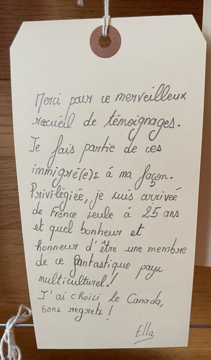 Un message sur une étiquette de bagage qui dit Merci pour ce merveilleux recueil de témoignages. Je fais partie de ces immigré(e)s à ma façon. Privilégiée, je suis arrivée de France seule à 25 ans et quel bonheur el honneur d’être une membre de ce fantastique pays multiculturel. J’si choisi le Canada, sans regrets.
